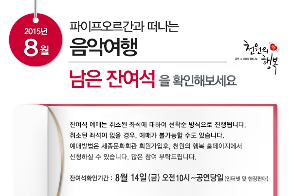 파이프오르간과 떠나는 음악여행 남은 잔여석을 확인해보세요 잔여석 예매는 취소된 좌석에 대하여 선착순 방식으로 진행됩니다. 취소된 좌석이 없을 경우 예매가 불가능할 수도 있습니다. 예매방법은 세종문화회관 회원가입 후 천원의 행복 홈페이지에서 신청하실 수 있스빈다. 많은 참여 부탁드립니다. 잔여석 확인기간 8월14일(금) 오전10시~공연당일(인터넷 및 현장판매)