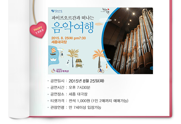 파이프오르간과 떠나는 음악여행 공연일시 2015년 8월25일(화) 공연시간 오후7시30분 공연장소 세종대극장 티켓가격 전석 1,000원 (1인2매까지 예매가능)