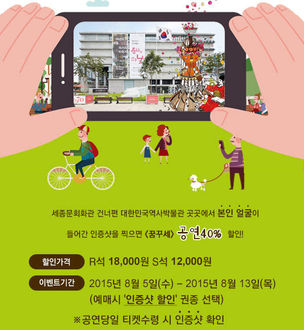 세종문회화관 건너편 대한민국역사박물관 곳곳에서 본인 얼굴이 들어간 인증샷을 찍으면 <꿈꾸세> 공연40% 할인! 할인가격 :R석 18,000원 S석 12,000원(예매시 '인증샷 할인'권종 선택) 이벤트기간 2015년 8월5일(수) - 2015년 8월 13일(목) 공연당일 티켓수령시 인증샷확인