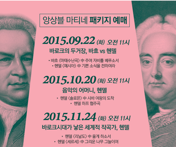 앙상블 마티네 패키지 예매 9.22 (화) 오전 11시 바로크의 두 거장, 바흐 vs 헨델 ?바흐 <마태수난곡> 中 주여 자비를 베푸소서 ?헨델 <메시아> 中 기쁜 소식을 전하여라  10.20 (화) 오전 11시 음악의 어머니, 헨델 ?헨델 <솔로몬> 中 시바 여왕의 도착 ?헨델 하프 협주곡 11.24 (화) 오전 11시 바로크시대가 낳은  세계적 작곡가, 헨델 ?헨델 <리날도> 中 울게 하소서  ?헨델 <세르세> 中 그리운 나무 그늘이여