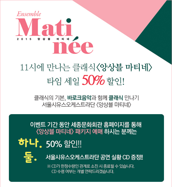 11시에 만나는 클래식 <앙상블 마티네> 타임 세일 50% 할인!  클래식의 기본, 바로크음악과 함께 클래식 만나기 서울시유스오케스트라단 <앙상블 마티네>  이벤트 기간 동안 세종문화회관 홈페이지를 통해  <앙상블 마티네> 패키지 예매 하시는 분께는 하나. 50% 할인!! 둘. 서울시유스오케스트라단 공연 실황 CD 증정!!  (※ CD가 한정수량인 관계로 소진 시 종료될 수 있습니다. CD 수령 여부는 개별 연락드리겠습니다.) 