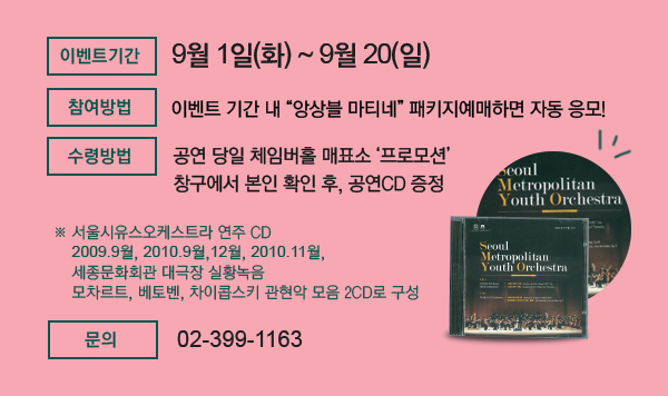 ? 이벤트 기간 :　9월 1일(화)~9월 20(일)까지 ? 참여 방법 : 이벤트 기간 내 “앙상블 마티네” 패키지예매하면 자동 응모!  ? 수령방법 : 공연 당일 체임버홀 매표소 ‘프로모션’ 창구에서 본인 확인 후, 공연CD 증정  	※ 서울시유스오케스트라 연주 CD / 2009.9월, 2010.9월,12월, 2010.11월, 세종문화회관 대극장 실황 녹음              모차르트, 베토벤, 차이콥스키 관현악 모음 2CD로 구성 ? 문의 : 02-399-1163