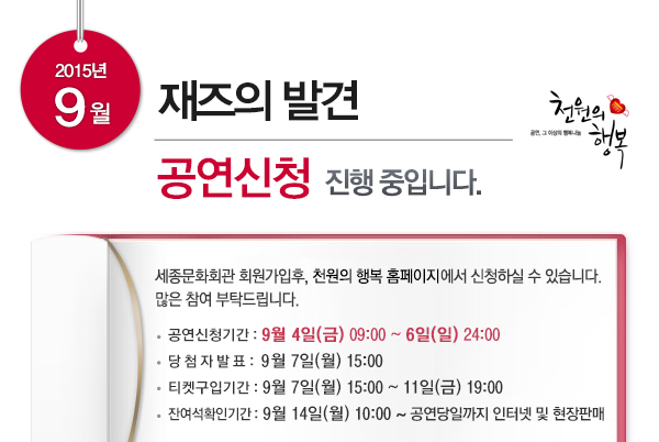 2015년 9월 재즈의 발견 공연신청 진행중입니다 세종문화회관 회원가입 후 천원의 행복 홈페이지에서 신청하실 수 있습니다. 많은참여부탁드립니다. 공연신청기간 : 9월 4일(금) 09:00 ~ 6일(일) 24:00 당 첨 자 발 표 : 9월 7일(월) 15:00 티켓구입기간 : 9월 7일(월) 15:00 ~ 11일(금) 19:00 잔여석확인기간 : 9월 14일(월) 10:00 ~ 공연당일까지 인터넷 및 현장판매