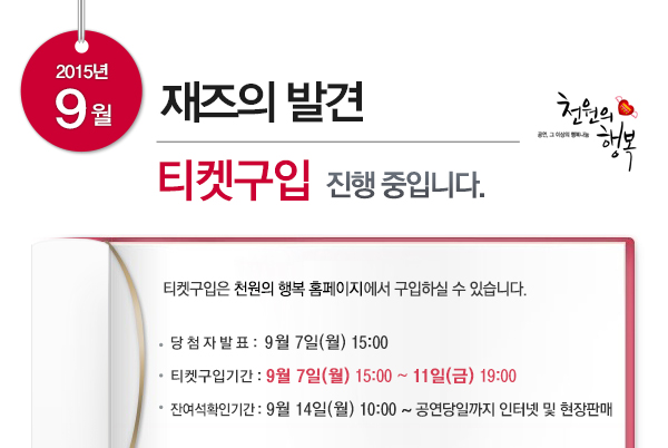 2015년 9월 재즈의 발견 티켓구입 진행 중입니다.티켓구입은 천원의 행복 홈페이지에서 구입하실 수 있습니다. 당 첨 자 발 표 : 9월 7일(월) 15:00 티켓구입기간 : 9월 7일(월) 15:00 ~ 11일(금) 19:00 잔여석확인기간 : 9월 14일(월) 10:00 ~ 공연당일까지 인터넷 및 현장판매