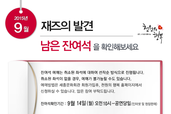 2015년 9월 재즈의 발견 남은 잔여석을 확인해보세요 잔여석 예매는 취소된 좌석에 대하여 선착순 방식으로 진행됩니다. 취소된 좌석이 없을 경우, 예매가 불가능할 수도 있습니다. 예매방법은 세종문화회관 회원가입후, 천원의 행복 홈페이지에서 신청하실 수 있습니다. 많은 참여 부탁드립니다. 잔여석확인기간 9월14일(월) 오전10시~공연당일 (인터넷 및 현장판매)