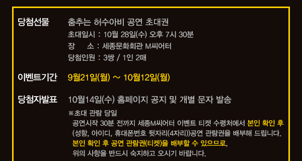 당첨선물 춤추는 허수아비 공연 초대권 초대일시 10월28일(수) 오후7시30분 장소 세종문화회관 m씨어터 당첨인원 3쌍 1인/2매 이벤트 기간 9월21일(월)~10월12일(월) 당첨자발표 10월 14일(수) 홈페이지 공지 및 개별 문자 발송 초대 관람 당일 공연시작 30분전까지 세종m씨어터 이벤트 티켓 수령처에서 본인 확인 후 (성함, 아이디, 휴대퐁번호 뒷자리(4자리))공연 관람권을 배부해 드립니다. 본인 확인 후 공연 관람권 (티켓)을 배부할수 있으므로 위의 사항을 반드시 숙지하고 오시기 바랍니다