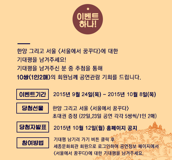 이벤트 하나 한양 그리고 서울 서울에서 꿈꾸다 에 대한 기대평을 남겨주세요! 기대평을 남겨주신 분 중 추첨을 통해 10쌍 1인2매 의 회원님께 공연관람 기회를 드립니다.이벤트기간 2015년 9월 24일 목 - 2015 10월 8일 목 당첨 선물 한양그리고 서울 <서울에서 꿈꾸다> 초대권 증정 22일 23일 공연 각각 5쌍씩 1인 2매 당첨자 발표 2015년 10월 12일 월 홈페이지 공지 참여방법 기대평남기러가기 버튼 클릭 후 세종문화회관 회원으로 로그인후 공연정보 페이지에서 서울에서 꿈꾸다에 대한 기대평을 남겨주세요. 