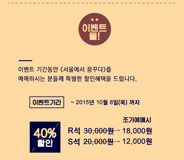 이벤트 둘 이벤트기간동안 서울에서 꿈꾸다를 예매하시는 분들께 특별한 할인혜택을 드립니다. 이벤트기간 ~ 2015년 10월 8일 목 까지 40% 할인 R석 30,000원 -> 조기예매시 18,000원 S석 20,000원 -> 조기예매시 12,000원 