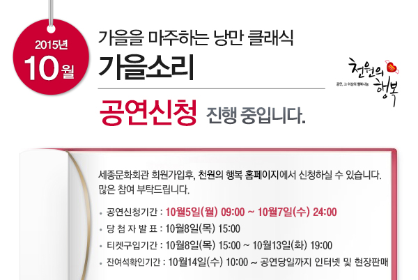 2015년 10월 가을을 마주하는 낭만 클래식 가을소리 공연신청 진행중입니다. 세종문화회관 회원가입후 천원의 행복 홈페이지에서 신청하실 수 있습니다. 많은 참여 부탁드립니다. 공연신청기간 10월5일(월) 09:00~10월7일(수)24:00 당첨자발표 10월8일(목) 15:00 티켓구입기간 10월8일(목)15:00~10월13일(화) 19:00 잔여석확인기간 10월14일(수) 10:00~공연당일까지 인터넷 및 현장 판매