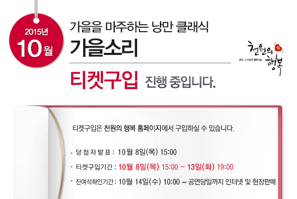 2015년 10월 가을을 마주하는 낭만 클래식 가을소리 티켓구입 진행중입니다 티켓구입은 천원의 행복 홈페이지에서 구입하실 수 있습니다. 당첨자발표 10월8일(목) 15:00 티켓구입기간 10월8일(목) 15:00~13일(화) 19:00 잔여석확인기간 10월14일(수) 10:00 ~ 공연당일까지 인터넷 및 현장판매