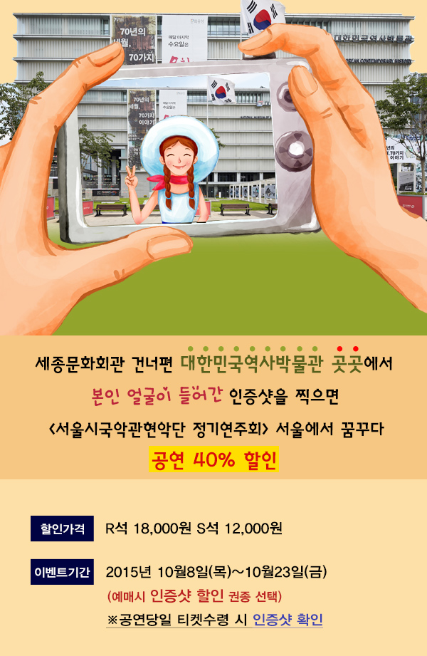 세종문화회관 건너편 대한민국역사발물관 곳곳에서 본인 얼굴이 들어간 인증샷을 찍으면 서울시국악관현악단 정기연주회 서울에서 꿈꾸다 공연 40% 할인 할인가격 r석 18,000원 s석 12,000원 이벤트기간 2015년 10월 8일(목)~10월23일(금) (예매시 인중샷 할인 권종 선택) 공연당일 티켓 수령시 인증샷 확인