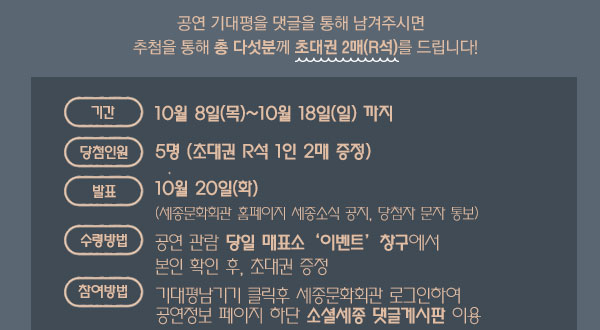 공연 기대평을 댓글을 통해 남겨주시면    추첨을 통해 총 다섯분께 초대권 2매(R석)를 드립니다!기간 :　10월 8일(목)~10월 18일(일) 까지 ? 당첨 인원 : 5명 (초대권 R석 1인 2매 증정) 발표 : 10월 20일(화) (세종문화회관 홈페이지 세종소식 공지, 당첨자 문자 통보) 수령방법 : 공연 관람 당일 매표소 ‘이벤트’ 창구에서 본인 확인 후, 초대권 증정 문의 : 02-399-1163 