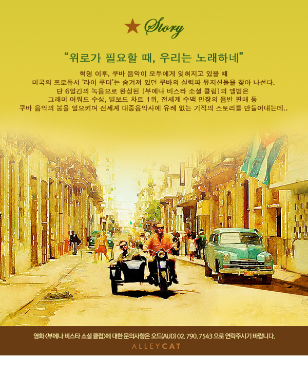 Story 위로가 필요할 때, 우리는 노래하네 혁명 이후, 쿠바 음악이 모두에게 잊혀지고 있을 때 미국의 프로듀서 ‘라이 쿠더’는 굼겨져 있던 쿠바의 실력파 뮤지션들을 찾아나선다. 단 6일간의 녹음으로 완성된 [부에나 비스타 소셜 클럽]의 앨범은 그래미 어워드 수정, 빌보드 차크 1위, 전세계 수백만장의 음반 판매등 쿠바 음악의 붐을 일으키며 전세계 대중음악사에 유례없는 기적의 스토리를 만들어내는데.. 영화 부에나 비스타 소셜 클럽에 대한 문의 사항은 오드(AUD)02.790.7543으로 연락주시기 바랍니다. ALLEYCAT