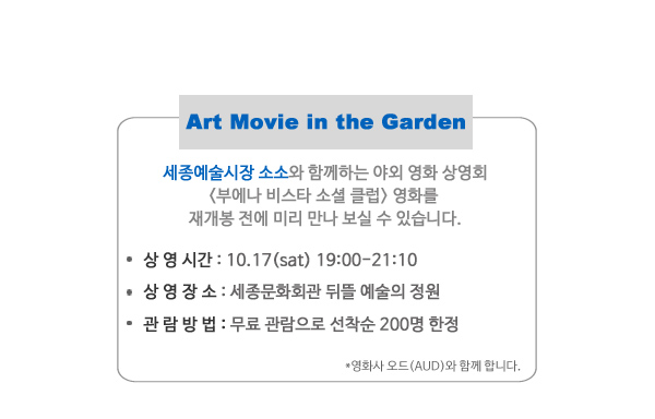 Art Movie in the Garden 세종예술시장 소소와 함RP하는 야외영화상영회 부에나 비스타 소셜 클럽 영화를 재개봉 전에 미리 만나 보실 수 있습니다. 상영시간 10.17(sat) 19:00-21:10 상영장소 세종문화회관 뒤뜰 예술의 정원 관람방법 무료 관람으로 선착순 200명 한정 영화사 오드(AUD)와 함께 합니다. 