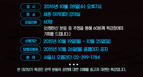 일    시 : 2015년 10월 28일(수) 오후7시 장    소 : 세종 아카데미 강의실 모집인원 : 60명(신청하신 분들 중 추첨을 통해 60분께 특강참여의 기회를 드립니다.) 신청기간 : 2015년 10월 19일(월)- 10월 25일(일) 당첨자발표: 10월 26일 (월) 문    의 : 서울시오페라단 02-399-1784