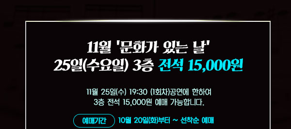 - 11월 '문화가 있는 수요일' 3층 전석 15,000원   11월 25일(수) 19:30 (1회차)공연에 한하여 3층 전석 15,000원 예매 가능합니다.  예매기간 :10월 19일(월)부터 ~ 선착순 예매