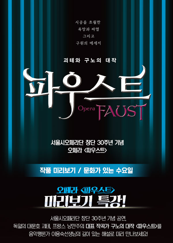 시공을 초월한 욕망과 파멸 그리고 구원의 메세지 괴테와 구노의 대작 파우스트 Opera FAUST 서울시오페라단 창단 30주년 기념 오페라 파우스트 작품 미리보기 문화가 있는 수요일 오페라 파우스트 미리보기 특강 서울시오페라단 창단 30주년 기념 공연 오페라<파우스트>를 평론가 이용숙의 쉽고 깊이 있는 설명으로 만나보세요!  공연 당일 한층 더 깊이 있는 감동의 무대가 될 것입니다. 