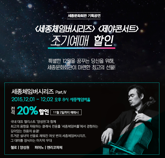 세종문화회관 시리즈 제야콘서트 조기예매할인 특별한 12월을 꿈꾸는 당신을 위해 세종문화회관이 마련한 최고의 선물! 세종체임버시리즈 12.1~12.2 오후 8시 세종체임버홀 전석 20% 할인 11월 2일까지 예매시 국내 대표 첼리스트 ‘양성원’과 함께  최고의 음향을 자랑하는 클래식 전용홀 ‘세종체임버홀’에서 경험하는  깊이있는 원음의 숨결! 뜨거운 실내악 선율로 채워진 여섯 번의 세종체임버시리즈.  그 대미를 장식하는 마지막 무대 양성원(첼로) 엔리코파체(피아노)