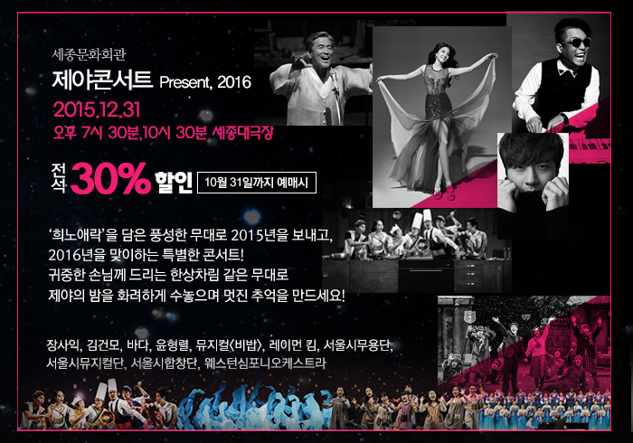 세종문화회관 제야콘서트 present 2016 12.31 오후 7시 30분 10시 30분 세종대극장 전석 30% 할인 10월 31일 까지 예매시 ‘희노애락’을 담은 풍성한 무대로 2015년을 보내고,  2016년을 맞이하는 특별한 콘서트!  귀중한 손님께 드리는 푸짐하고 호화로운 한상차림 같은 제야음악회를 통해 제야의 밤을 화려하게 수놓으며 사랑하는 이들과 함께 멋진 추억을 만드세요!   장사익, 김건모, 바다, 윤형렬, 뮤지컬<비밥>, 레이먼 킴,서울시무용단, 서울시뮤지컬단, 서울시합창단, 웨스턴심포니오케스트라 