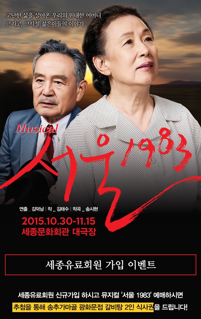고단한 삶을 살아온 우리의 위대한 어머니 그리고, 그시절 젊은이들의 이야기 musical 서울1983 연출 김덕남 작 김태수 작곡 송시현 2015.10.30-11.15 세종문화회관 대극장 세종유료회원 가입 이벤트 세종유료회원 신규가입하시고 뮤지컬 서울1983 예매하시면 추첨을 통해 송추가마골 광화문점 갈비탕 2인 식사권을 드립니다