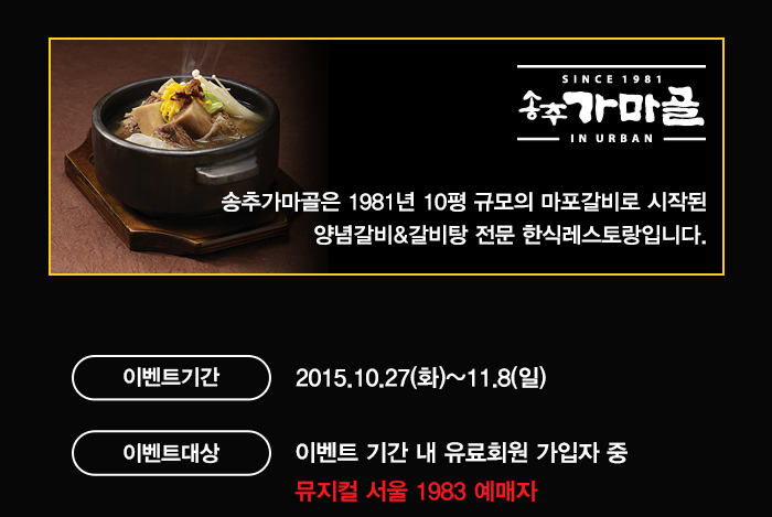 송추가마골 송추가마골은 1981년 10평 규모의 마포갈비로 시작된 양념갈비&갈비탕 한식레스토랑입니다 이벤트기간 2015.10.27(화)-11.8(일) 이벤트대상 이벤트기간 내 유료회원 가입자 중 뮤지컬 서울 1983 예매자 