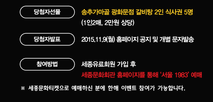 당첨자선물 송추가마골 광화문점 갈비탕 2인 식사권 5명 (1인2매 2만원상당) 당첨자발표 2015.119(월) 홈페이지 공지 및 개별 문자발송 참여방법 세종유료회원 가입 후 세종문화회관 홈페이지를 통해 서울 1983 예매 세종문화티켓으로 예매하신 분에 한해 이벤트 참여가 가능합니다