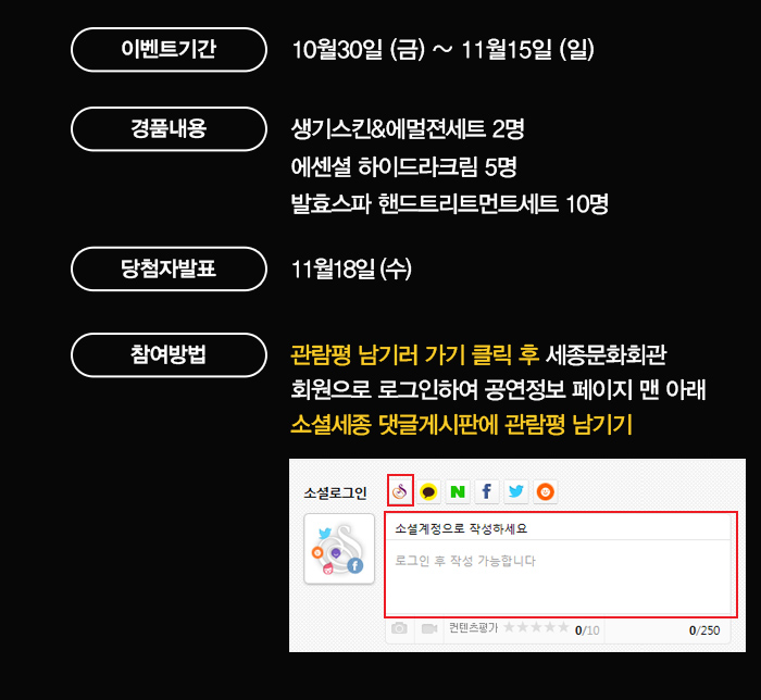 이벤트기간 10월30일(금) ~ 11월15일(일) 경품내용 생기스킨 & 에멀젼세트 2명 에센셜 하이드라크림 5명 발효스파 핸드트리트먼트세트 10명 당첨자발표 11월18일(수) 참여방법 관람평남기러 가기 클릭 후 세종문화회관 회원으로 로그인하여 공연정보 페이지 맨 아래 소셜세종 댓글게시판에 관람평 남기기