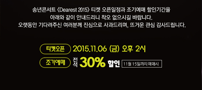송년콘서트 <Dearest 2015> 티켓 오픈일정과 조기예매 할인기간을 아래와 같이 안내드리니 착오 없으시길 바랍니다. 오랫동안 기다려주신 여러분께 진심으로 사과드리며, 뜨거운 관심 감사드립니다.  티켓오픈 : 11월 6일(금) 오후 2시 조기예매 : 전석 30%할인(11월 15일까지 예매시)