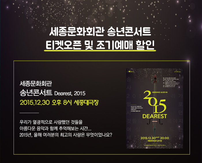 세종문화회관 송년콘서트 티켓오픈 및 조기예매 할인 안내 송년콘서트 Dearest 2015   2015.12.30 오후 8시  우리가 열광적으로 사랑했던 것들을 아름다운 음악과 함께 추억해보는 시간... 2015년 올해 여러분의 최고의 사랑은 무엇이었나요?