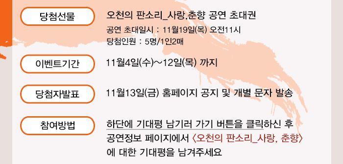 당첨선물 오천의판소리_사랑,춘향 공연 초대권 공연초대일시 11월19일(목) 오전11시 당첨인원 5명/1인2매 이벤트기간 11월4일(수)~12일(목)까지 당첨자발표 11월13일(금) 홈페이지 공지 및 개별 문자 발송 참여방법 하단에 기대평 남기러 가기 버튼을 클릭하신 후 공연정보 페이지에서 오천의판소리 사랑,춘향에 대한 기대평을 남겨주세요