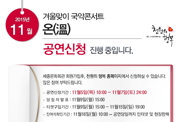 2015년 11월 겨울맞이 국악콘서트 온 공연신청 진행중입니다 공연신청기간 : 11월5일(목) 10:00 ~ 11월7일(토) 24:00 당 첨 자 발 표 : 11월9일(월) 15:00 티켓구입기간 : 11월9일(월) 15:00 ~ 11월15일(일) 19:00 잔여석확인기간 : 11월16일(월) 10:00 ~ 공연당일까지 인터넷 및 현장판매