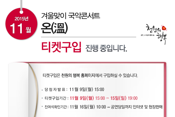 2015년 11월 겨울맞이 국악콘서트 온 티켓구입 진행중입니다. 티켓구입은 천원의 행복 홈페이지에서 구입하실 수 있습니다. 당첨자 발표 11월9일(월)15:00 티켓구입기간 11월9일(월) 15:00~15일(일) 19:00 잔여석확인기간 11월16일(월) 10:00 ~ rhddusekddlfRK지 인터넷 및 현장판매 