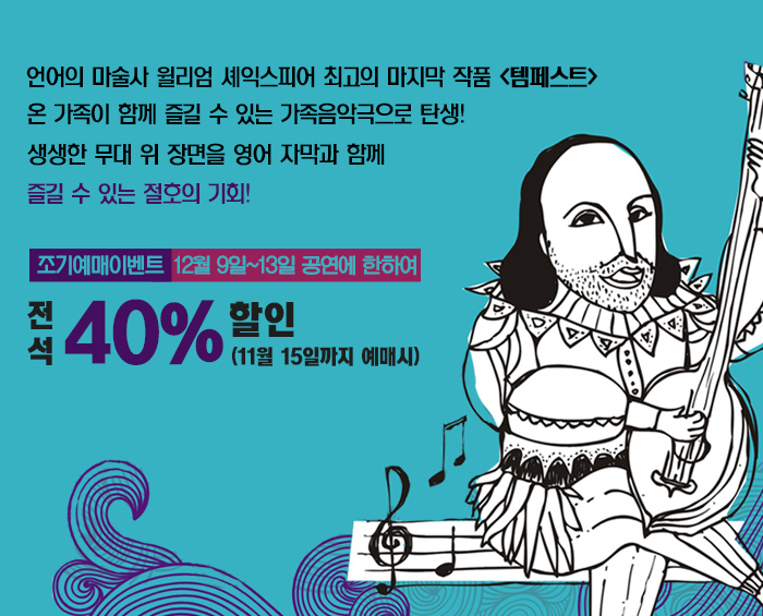 언어의 마술사 윌리엄 셰익스피어 최고의 마지막 작품 <템페스트> 온 가족이 함께 즐길 수 있는 가족음악극으로 탄생 생생한 무대 위 장면을 영어 자막과 함께 즐길 수 있는 절호의 기회 조기예매이벤트 12월9일~13일 공연에 한하여 전석 40%할인 (11월15일까지 예매시)