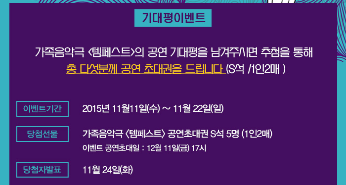 기대평이벤트 가족음악극 템페스트의 공연 기대평을 남겨주시면 추첨을 통해 총 다섯분께 공연 초대권을 드립니다(s석 1인2매) 이벤트 기간 2015년 11월11일(수)~11월22일(일) 당첨선물 가족음악극 템페스트 공연초대권 s석 5명(1인2매) 이벤트 공연초대일 12월 11일(금) 17시 당첨자발표 11월24일(화)