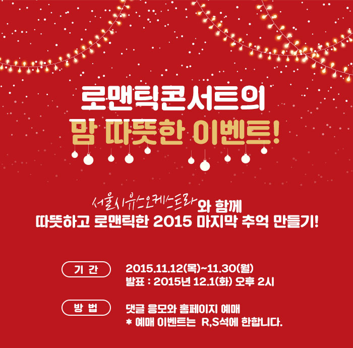  로맨틱콘서트의 맘 따뜻한 이벤트!  서울시유스오케스트라와 함께 따뜻하고 로맨틱한 2015 마지막 추억 만들기! 기간 : 2015.11.12(목)~11.30(월) 발표:　12.1(화) 오후 2시 방법 : 댓글 응모와 홈페이지 예매          * 예매 이벤트는  R,S석에 한합니다.