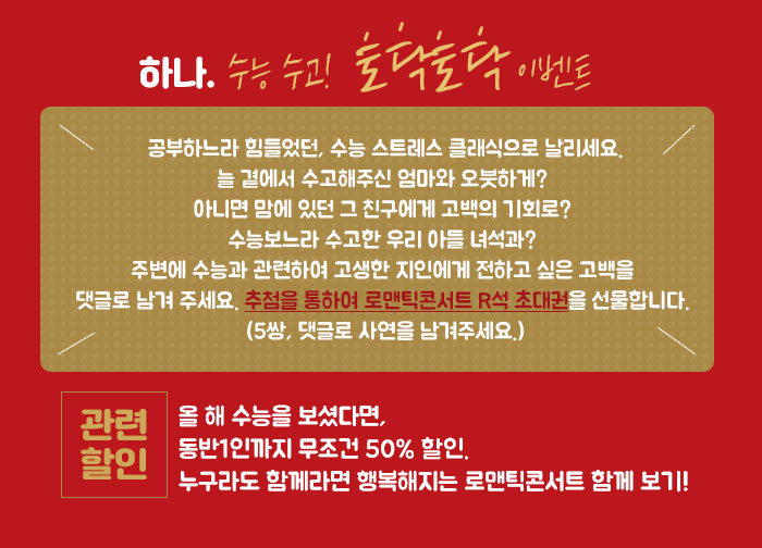 하나. 수능 수고!  토닥토닥 이벤트 공부하느라 힘들었던, 수능 스트레스 클래식으로 날리세요. 늘 곁에서 수고해주신 엄마와 오붓하게? 아니면 맘에 있던 그 친구에게 고백의 기회로? 수능보느라 수고한 우리 아들 녀석과? 주변에 수능과 관련하여 고생한 지인에게 전하고 싶은 고백을 댓글로 남겨 주세요. 추첨을 통하여 로맨틱콘서트 R석 초대권을 선물합니다. (5쌍, 댓글로 사연을 남겨주세요.)  [관련할인] 올 해 수능을 보셨다면, 동반1인까지 무조건 50% 할인. 누구라도 함께라면 행복해지는 로맨틱콘서트 함께 보기! 