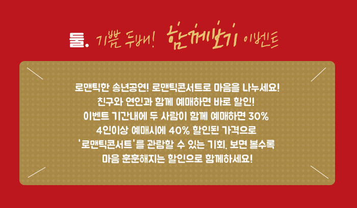 둘.  기쁨 두배!  함께보기 이벤트 로맨틱한 송년공연! 로맨틱콘서트로 마음을 나누세요! 친구와 연인과 함께 예매하면 바로 할인!  이벤트 기간내에 두 사람이 함께 예매하면 30% 4인이상 예매시에 40% 할인된 가격으로 '로맨틱콘서트'를 관람할 수 있는 기회. 보면 볼수록 마음 훈훈해지는 할인으로 함께하세요!