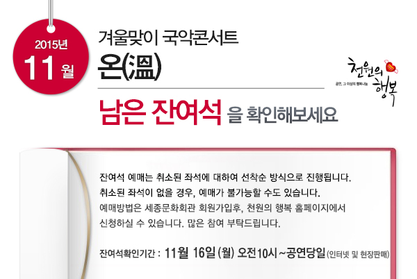 2015년 11월 겨울맞이 국악콘서트 온 남은 잔여석을 확인해보세요 잔여석예매는 취소된 좌석에 대하여 선착순 방식으로 진행됩니다. 취소된 좌석이 없을 경우 예매가 불가능할 수도 있습니다. 예매방법은 세종문화회관 회원가입후 천원의 행복 홈페이지에서 신청하실 수 있습니다. 많은 참여부탁드립니다. 잔여석확인기간 11월16일(월) 오전10시~공연당일(인터넷 및 현장판매)