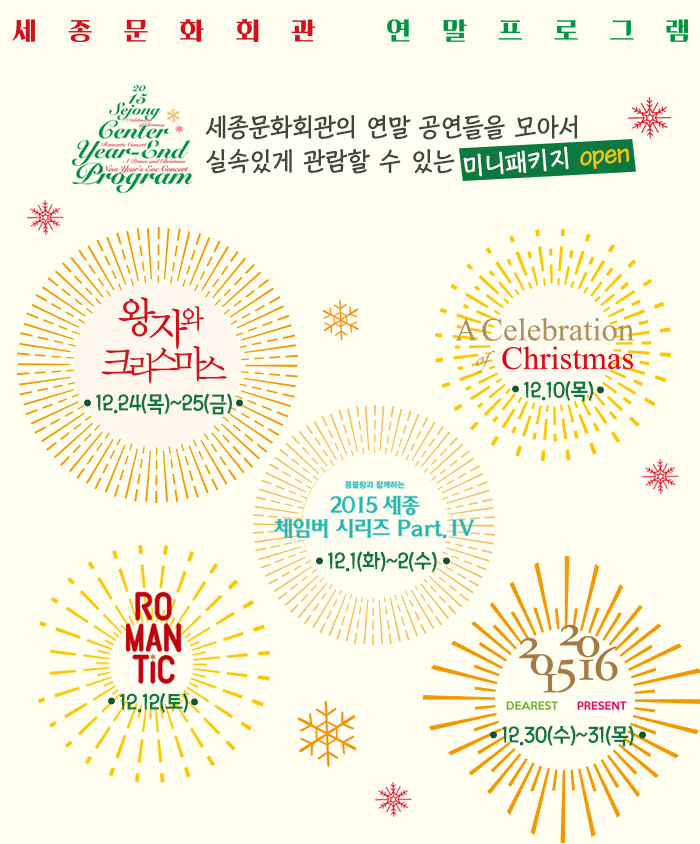 세종문화회관 연말프로그램 세종문화회관의 연말 공연들을 모아서 실속있게 관람할 수 있는 미니패키지 open 왕자와크리스마스 12.24목-25금 a celbration of christmas 12.10목 몽블랑과 함께하는 2015 세종 체임버시리즈 part iv 12.1(화)-2(수) romantic 12.12(토) 2015 dearst 2016present 12.30(수)-31(목)