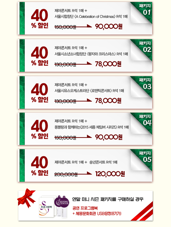 패키지1 40%할인 제야콘서트 r석 1매 + 서울시합창단 <A Celebration of Christmas> R석 1매 150,000원에서 90,000원으로 할인 패키지2 40%할인 제야콘서트 r석 1매 서울시소년소녀합창단 왕자와 크리스마스 r석 1매 130,000원에서 78,000원으 할인 패키지 03 40%할인 제야콘서트 r석 1매 서울시유스오케스트라단 로맨틱콘서트 r석 1매 130,000원에서 78,000원으로 할인 패키지4 40%할인  제야콘서트 r석 1매 + 몽블랑과 함께하는<2015 세종 체임버 시리즈> R석 1매 150,000원에서 90,000원으로 할인 패키지 05 40%할인 제야콘서트 r석 1매+송년콘서트 r석 1매 200,000원에서 120,000원으로 할인 연말 미니 시즌 패키지를 구매하실 경우 공연 프로그램북 + 세종문화회관 usb증정(8기가)