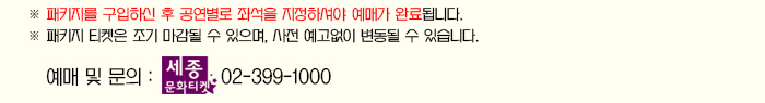 패키지를 구입하신 후 공연별로 좌석을 지정하셔야 예매가 완료됩니다. 패키지 티켓은 조기 마감될 수 잇으며 사전 예고없이 변동 될 수 있습니다. 예매 및 문의 세종문화티켓 02-399-1000