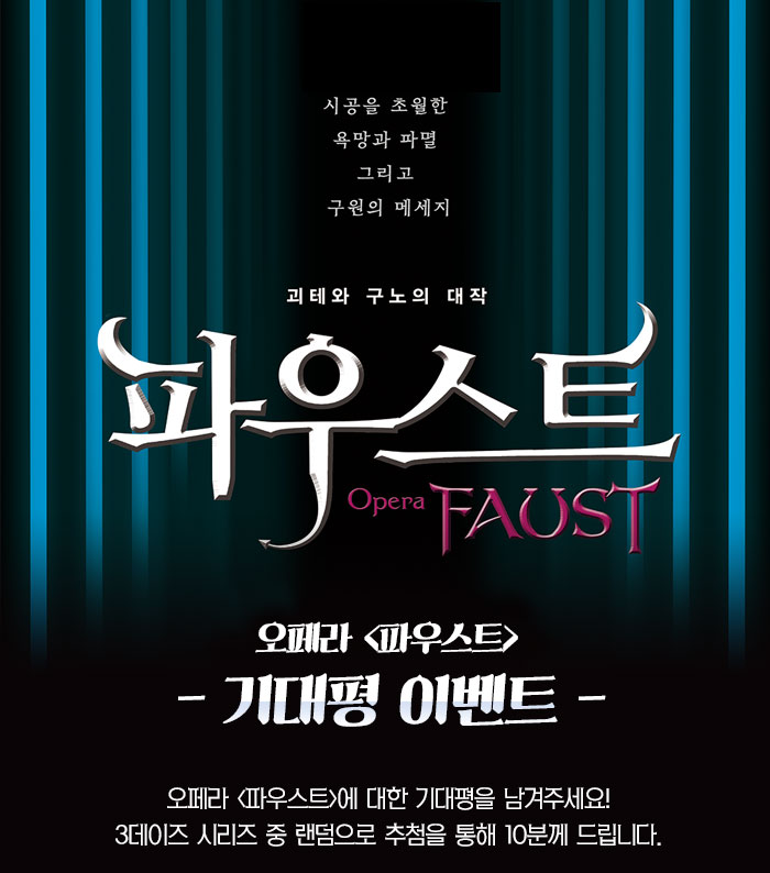 시공을 초월한 욕망과 파멸 그리고 구원의 메세지 괴테와 구노의 대작 파우스트 오페라 파우스트 기대평이벤트 오페라 파우스트에 대한 기대평을 남겨주세요. 3데이즈 시리즈 중 ㅎ랜덤으로 추첨을 통해 10분께 드립니다.