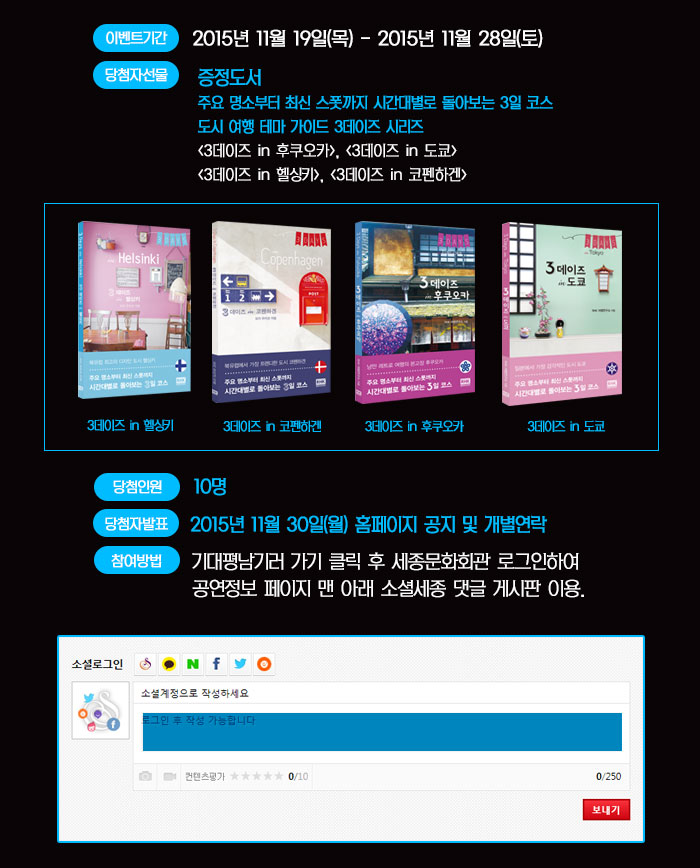 이벤트기간  2015년 11월 19일(목) - 2015년 11월 28일(토) 당첨자선물 증정도서  주요 명소부터 최신 스폿까지 시간대별로 돌아보는 3일 코스 도시 여행 테마 가이드 3데이즈 시리즈 <3데이즈 in 후쿠오카>, <3데이즈 in 도쿄> <3데이즈 in 헬싱키>, <3데이즈 in 코펜하겐>  당첨인원 10명 당첨자 발표 2015년 11월 30일(월) 홈페이지 공지 및 개별연락 참여방법 기대평남기러 가기 클릭 후 세종문화회관 로그인하여 공연정보 페이지 맨 아래 소셜세종 댓글 게시판 이용.  