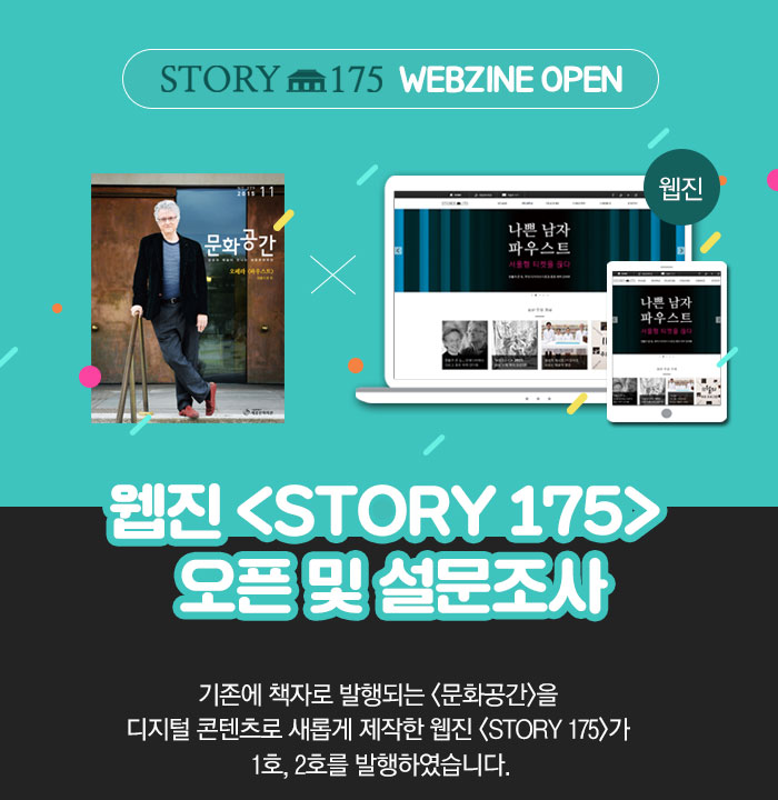    story 175 WEBZINE OPEN 웹진 <STORY 175> 오픈 및 설문조사 기존에 책자로 발행되는 <문화공간>을 디지털 콘텐츠로 새롭게 제작한 웹진 <STORY 175>가 1호, 2호를 발행하였습니다. 