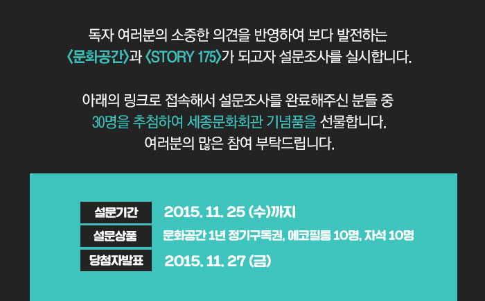 독자 여러분의 소중한 의견을 반영하여 보다 발전하는 <문화공간>과 <STORY 175>가 되고자 설문조사를 실시합니다.  아래의 링크로 접속해서 설문조사를 완료해주신 분들 중 30명을 추첨하여 세종문화회관 기념품을 선물합니다. 여러분의 많은 참여 부탁드립니다.  설문기간 : 2015.11.25(수)까지 설문상품 : 문화공간 1년 정기구독권, 에코필통 10명, 자석 10명 당첨자발표 : 2015.11.27(금)