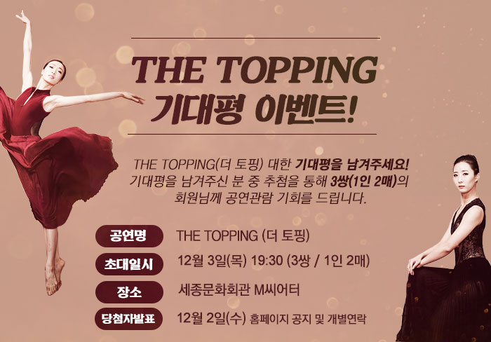 THE TOPPING (더 토핑)대한 기대평을 남겨주세요!기대평을 남겨주신 분 중 추첨을 통해 3쌍(1인 2매)의 회원님께 공연관람 기회를 드립니다.공연명 : <THE TOPPING>(더 토핑) 초대일시 : 12월 3일(목) 19:30 (3쌍 / 1인 2매) 장소 : 세종문화회관 M씨어터 당첨자 발표12월 2일(수) 홈페이지 공지및 개별연락