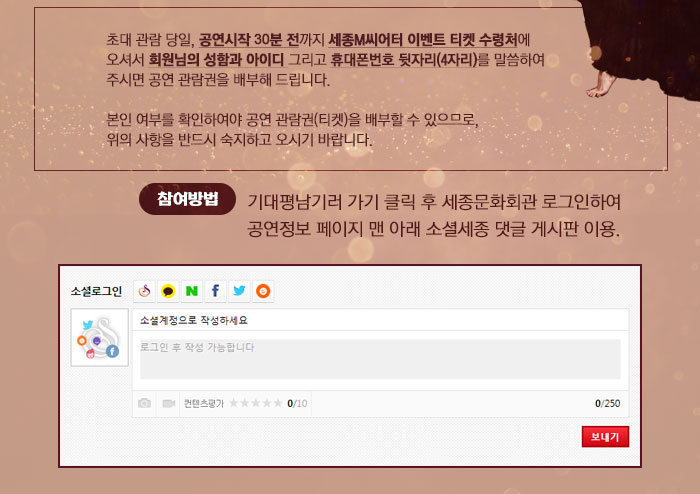 초대 관람 당일, 공연시작 30분 전까지 세종M씨어터 이벤트 티켓 수령처에 오셔서 회원님의 성함과 아이디 그리고 휴대폰번호 뒷자리(4자리)를 말씀하여 주시면 공연 관람권을 배부해 드립니다. 본인 여부를 확인하여야 공연 관람권(티켓)을 배부할 수 있으므로, 위의 사항을 반드시 숙지하고 오시기 바랍니다.