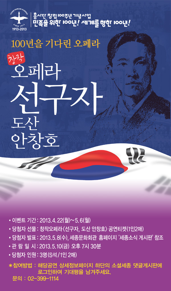 1913-2013 흥사단 창립 100주년 기념사업 - 민족을 위한 100년! 세계를 향한 100년! 창작오페라 선구자 도산안창호, 이벤트기간 : 2013.4.22(월)~5.6(월), 당첨자선물 : 창작오페라 선국자, 도산 안창호, 공연티켓(1인 2매), 당첨자발표 : 2013.5.8(수), 세종문화회관 홈페이지 세종소식 게시판 참조, 관람일시 : 2013.5.10(금) 오후 7시 30분, 당첨자인원 : 3명(S석/1인 2매) * 참여방법 : 해당공연 상세정보페이지 하단의 소셜세종 댓글게시판에 로그인하여 기대평을 남겨주세요. 문의 : 02-399-1114