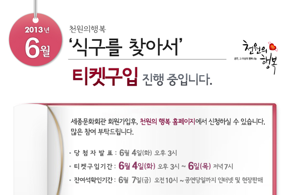 2013년 6월 천원의행복 ‘식구를 찾아서’  티켓구입 진행 중입니다. 세종문화회관 회원가입후, 천원의 행복 홈페이지에서 신청하실 수 있습니다. 많은 참여 부탁드립니다. 당첨자발표 : 6월 4일(화) 오후 3시, 티켓구입기간 : 5월 4일(화) 오후 3시 ~ 6일(목)  저녁 7시, 잔여석확인기간 : 6월 7일(금) 오전 10시 ~ 공연당일까지 인터넷 및 현장판매