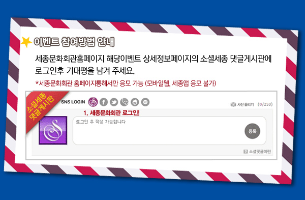 이벤트 참여방법 안내 - 세종문화회관홈페이지 해당이벤트 상세정보페이지의 소셜세종 댓글게시판에 로그인후 기대평을 남겨 주세요. * 세종문화회관 홈페이지통해서만 응모 가능 (모바일웹, 세종앱 응모 불가)